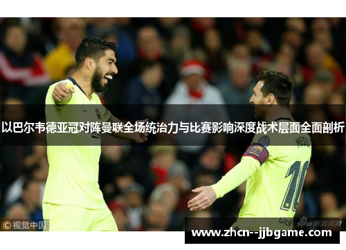 以巴尔韦德亚冠对阵曼联全场统治力与比赛影响深度战术层面全面剖析 以巴尔韦德亚冠对阵曼联全场统治力与比赛影响深度战术层面全面剖析