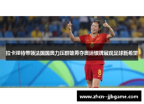 拉卡泽特带领法国国奥力压群雄勇夺奥运银牌展现足球新希望