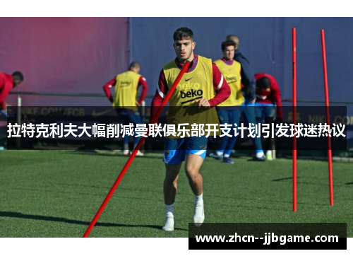 拉特克利夫大幅削减曼联俱乐部开支计划引发球迷热议 拉特克利夫大幅削减曼联俱乐部开支计划引发球迷热议
