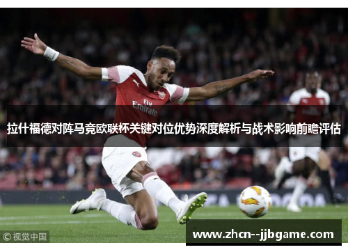 拉什福德对阵马竞欧联杯关键对位优势深度解析与战术影响前瞻评估
