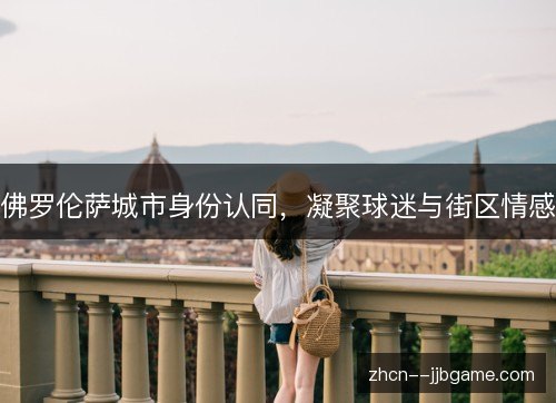 佛罗伦萨城市身份认同,凝聚球迷与街区情感 佛罗伦萨城市身份认同,凝聚球迷与街区情感